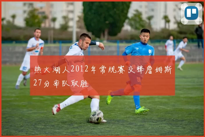 热火湖人2012年常规赛交锋詹姆斯27分率队取胜