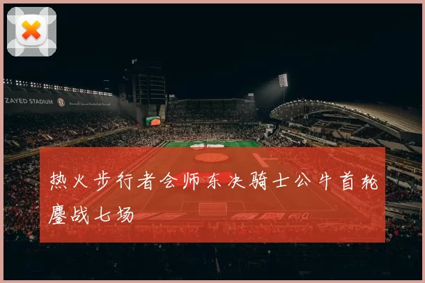 热火步行者会师东决骑士公牛首轮鏖战七场