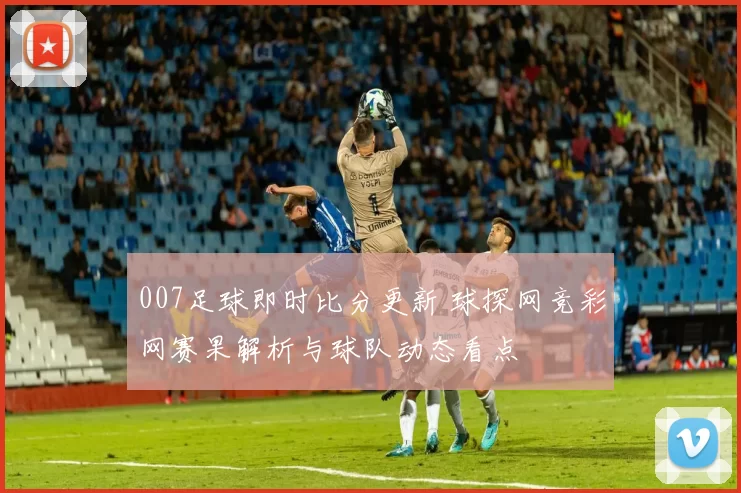 007足球即时比分更新 球探网竞彩网赛果解析与球队动态看点