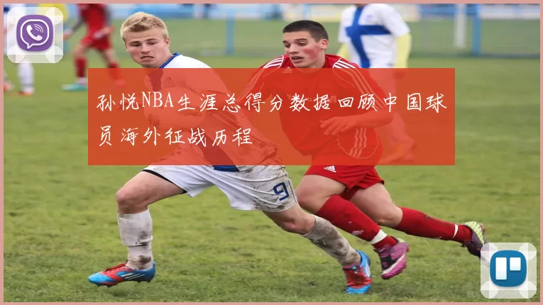 孙悦NBA生涯总得分数据回顾中国球员海外征战历程