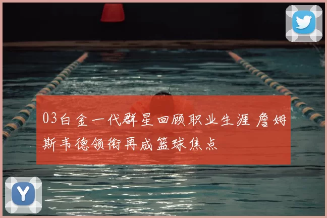 03白金一代群星回顾职业生涯 詹姆斯韦德领衔再成篮球焦点