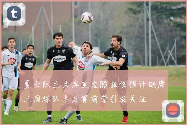 勇士队主力库里左膝扭伤预计缺席三周球队季后赛前景引发关注