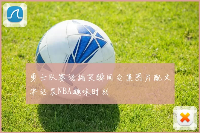 勇士队赛场搞笑瞬间合集图片配文字记录NBA趣味时刻